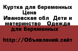 Куртка для беременных › Цена ­ 1 500 - Ивановская обл. Дети и материнство » Одежда для беременных   